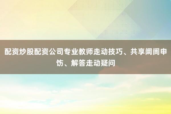 配资炒股配资公司专业教师走动技巧、共享阛阓申饬、解答走动疑问