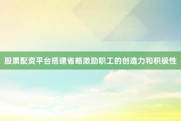股票配资平台搭建省略激励职工的创造力和积极性