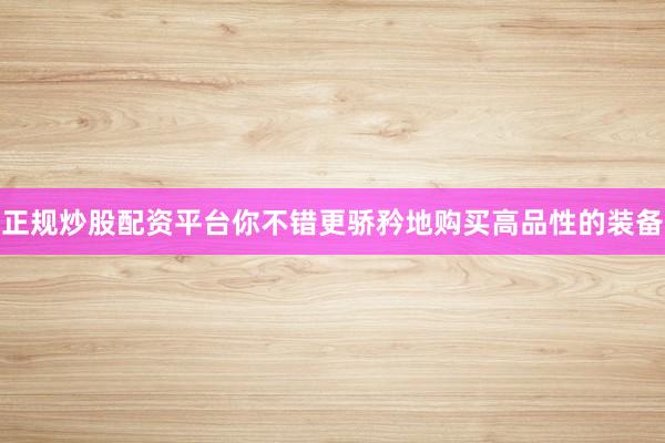 正规炒股配资平台你不错更骄矜地购买高品性的装备