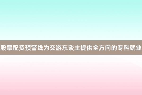 股票配资预警线为交游东谈主提供全方向的专科就业