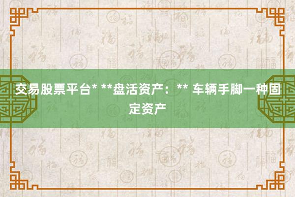 交易股票平台* **盘活资产：** 车辆手脚一种固定资产