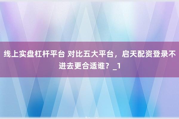 线上实盘杠杆平台 对比五大平台，启天配资登录不进去更合适谁？_1