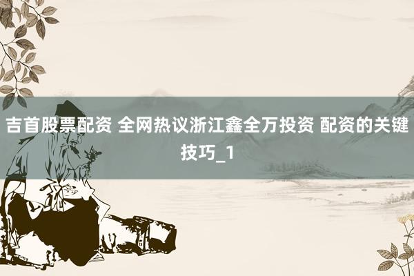 吉首股票配资 全网热议浙江鑫全万投资 配资的关键技巧_1