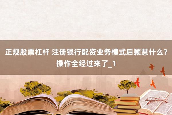 正规股票杠杆 注册银行配资业务模式后颖慧什么？操作全经过来了_1