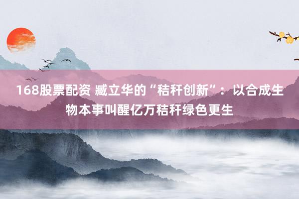 168股票配资 臧立华的“秸秆创新”：以合成生物本事叫醒亿万秸秆绿色更生