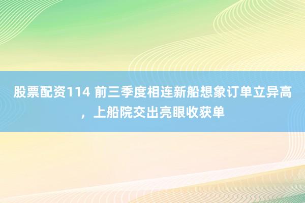 股票配资114 前三季度相连新船想象订单立异高，上船院交出亮眼收获单