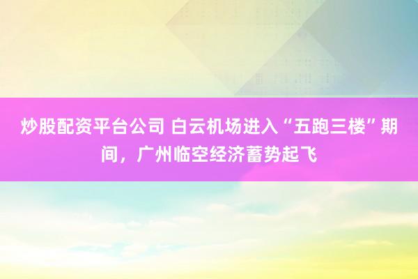 炒股配资平台公司 白云机场进入“五跑三楼”期间，广州临空经济蓄势起飞