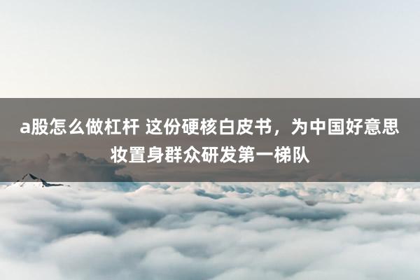 a股怎么做杠杆 这份硬核白皮书，为中国好意思妆置身群众研发第一梯队