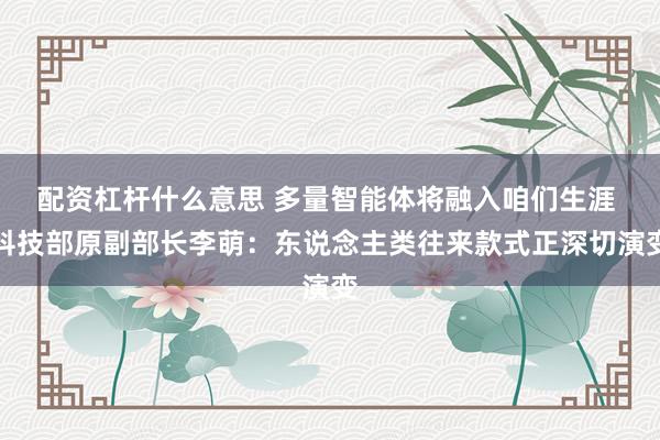 配资杠杆什么意思 多量智能体将融入咱们生涯 科技部原副部长李萌：东说念主类往来款式正深切演变