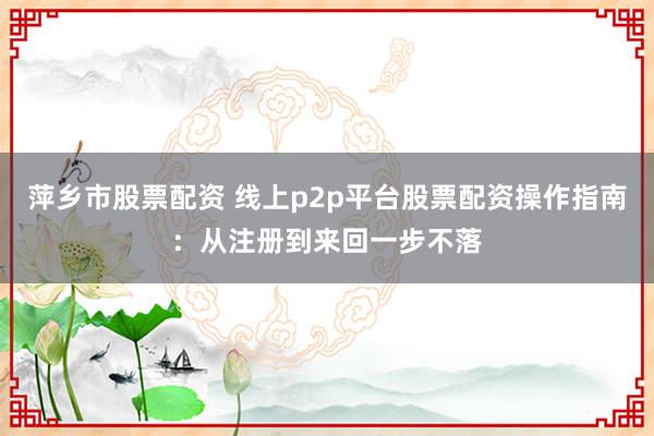 萍乡市股票配资 线上p2p平台股票配资操作指南：从注册到来回一步不落