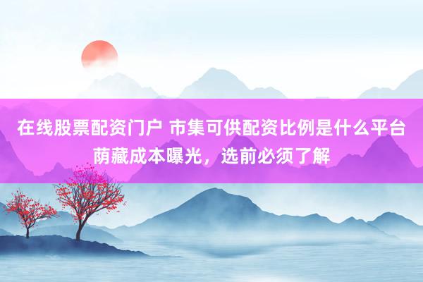 在线股票配资门户 市集可供配资比例是什么平台荫藏成本曝光，选前必须了解
