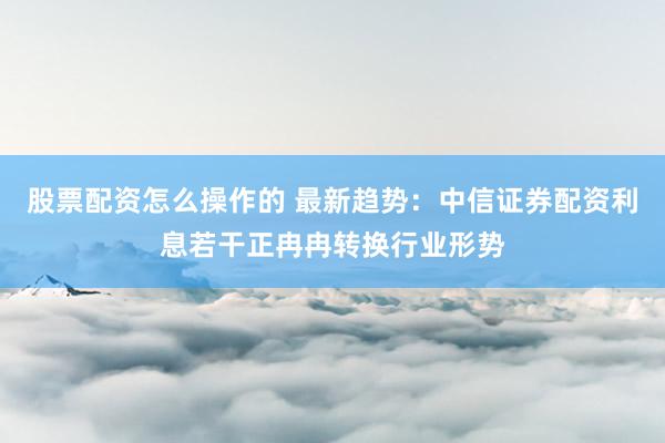 股票配资怎么操作的 最新趋势：中信证券配资利息若干正冉冉转换行业形势