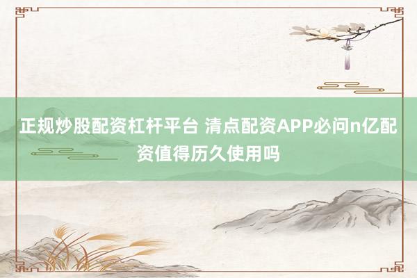 正规炒股配资杠杆平台 清点配资APP必问n亿配资值得历久使用吗