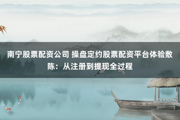 南宁股票配资公司 操盘定约股票配资平台体验敷陈：从注册到提现全过程
