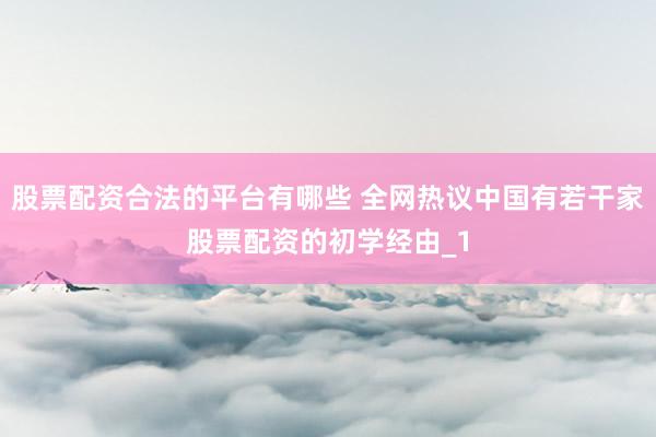 股票配资合法的平台有哪些 全网热议中国有若干家股票配资的初学经由_1