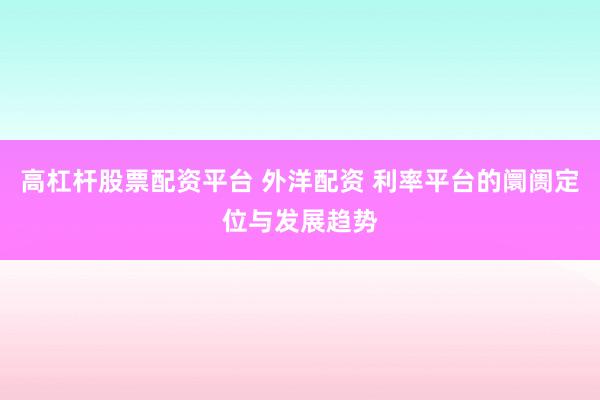 高杠杆股票配资平台 外洋配资 利率平台的阛阓定位与发展趋势