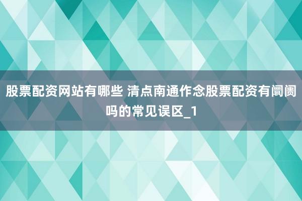 股票配资网站有哪些 清点南通作念股票配资有阛阓吗的常见误区_1