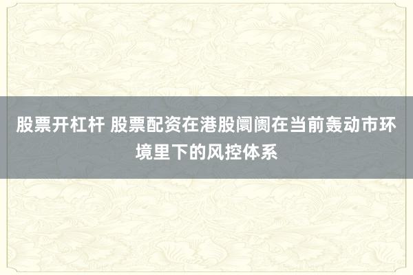 股票开杠杆 股票配资在港股阛阓在当前轰动市环境里下的风控体系