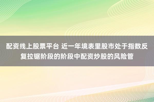 配资线上股票平台 近一年境表里股市处于指数反复拉锯阶段的阶段中配资炒股的风险管