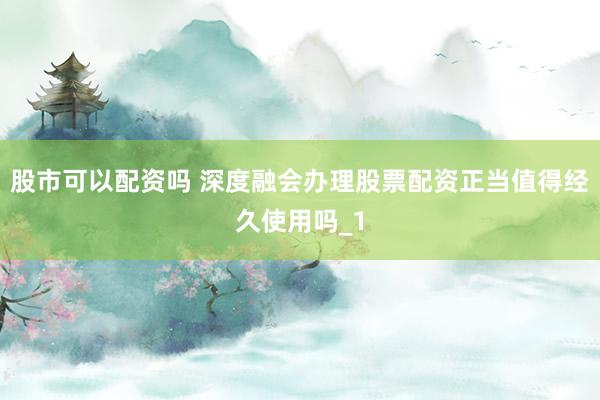 股市可以配资吗 深度融会办理股票配资正当值得经久使用吗_1
