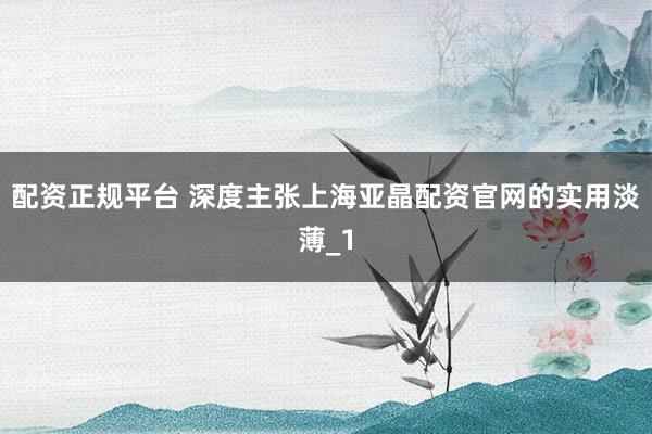 配资正规平台 深度主张上海亚晶配资官网的实用淡薄_1