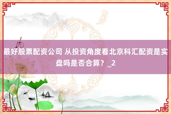 最好股票配资公司 从投资角度看北京科汇配资是实盘吗是否合算？_2