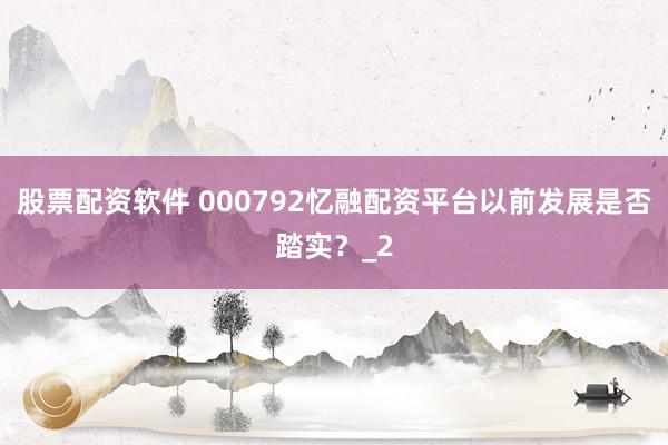 股票配资软件 000792忆融配资平台以前发展是否踏实？_2