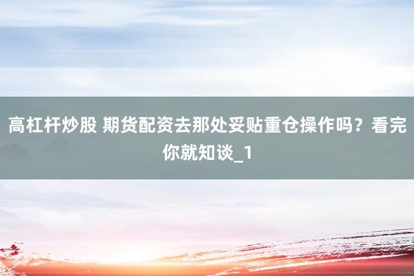 高杠杆炒股 期货配资去那处妥贴重仓操作吗？看完你就知谈_1