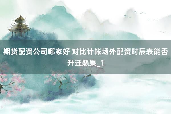 期货配资公司哪家好 对比计帐场外配资时辰表能否升迁恶果_1