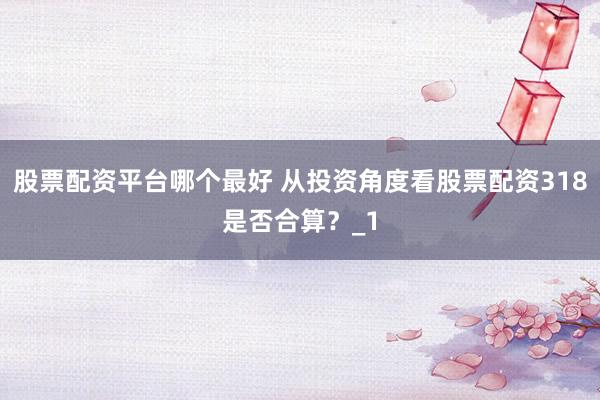 股票配资平台哪个最好 从投资角度看股票配资318是否合算？_1