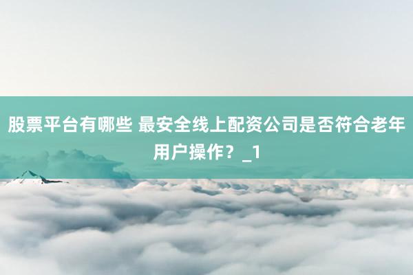 股票平台有哪些 最安全线上配资公司是否符合老年用户操作？_1