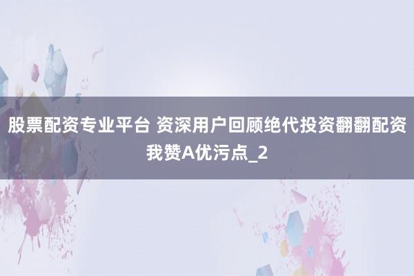 股票配资专业平台 资深用户回顾绝代投资翻翻配资我赞A优污点_2