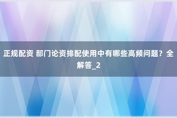 正规配资 部门论资排配使用中有哪些高频问题?全解答_2